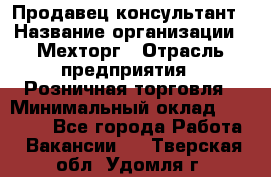 Продавец-консультант › Название организации ­ Мехторг › Отрасль предприятия ­ Розничная торговля › Минимальный оклад ­ 25 000 - Все города Работа » Вакансии   . Тверская обл.,Удомля г.